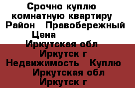 Срочно куплю 1-комнатную квартиру › Район ­ Правобережный › Цена ­ 1 200 000 - Иркутская обл., Иркутск г. Недвижимость » Куплю   . Иркутская обл.,Иркутск г.